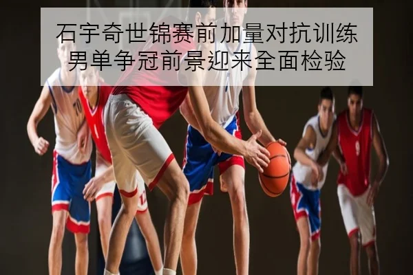 石宇奇世锦赛前加量对抗训练 男单争冠前景迎来全面检验